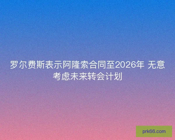 罗尔费斯表示阿隆索合同至2026年 无意考虑未来转会计划