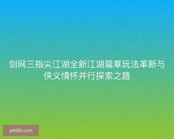 剑网三指尖江湖全新江湖篇章玩法革新与侠义情怀并行探索之路