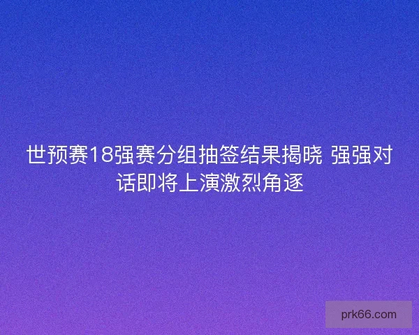 世预赛18强赛分组抽签结果揭晓 强强对话即将上演激烈角逐