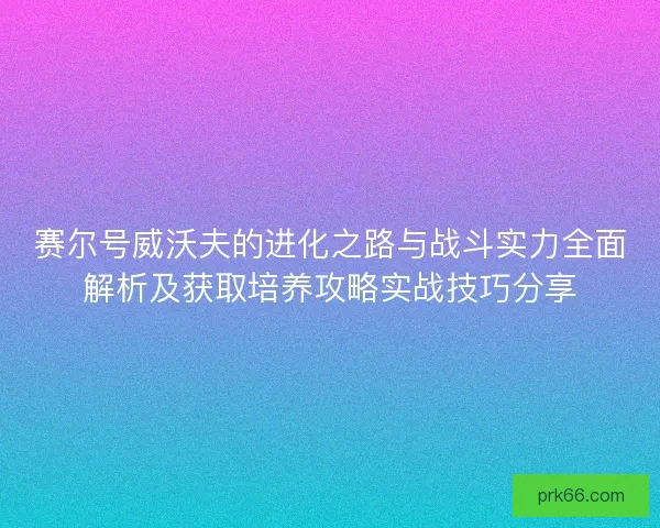 赛尔号威沃夫的进化之路与战斗实力全面解析及获取培养攻略实战技巧分享