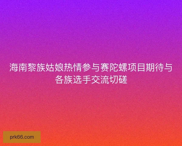 海南黎族姑娘热情参与赛陀螺项目期待与各族选手交流切磋