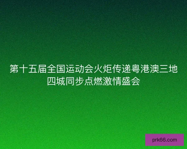 第十五届全国运动会火炬传递粤港澳三地四城同步点燃激情盛会