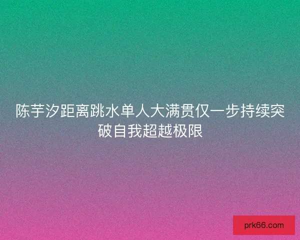 陈芋汐距离跳水单人大满贯仅一步持续突破自我超越极限