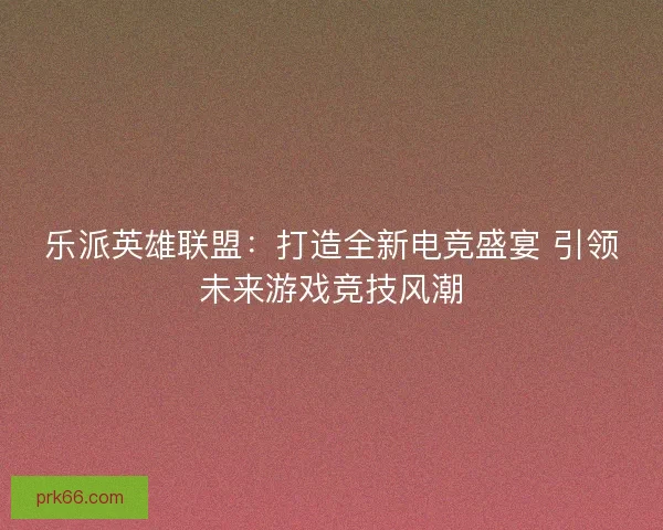 乐派英雄联盟：打造全新电竞盛宴 引领未来游戏竞技风潮