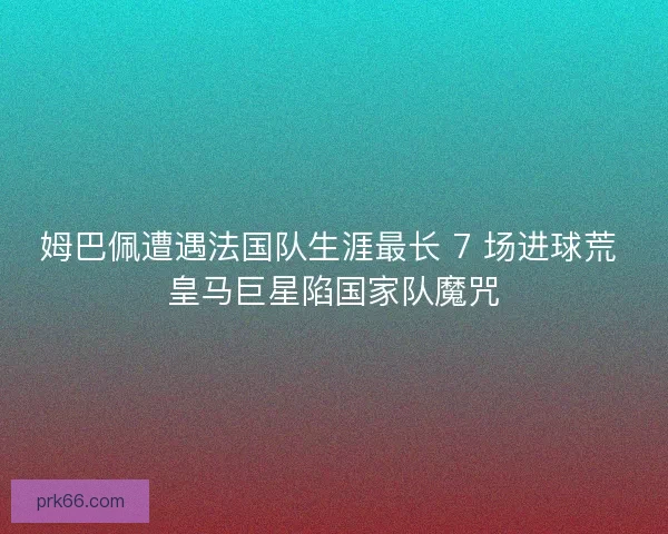姆巴佩遭遇法国队生涯最长 7 场进球荒 皇马巨星陷国家队魔咒