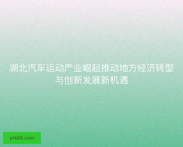 湖北汽车运动产业崛起推动地方经济转型与创新发展新机遇