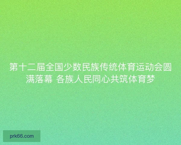 第十二届全国少数民族传统体育运动会圆满落幕 各族人民同心共筑体育梦