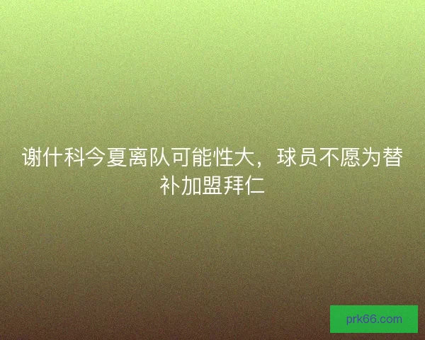 谢什科今夏离队可能性大，球员不愿为替补加盟拜仁