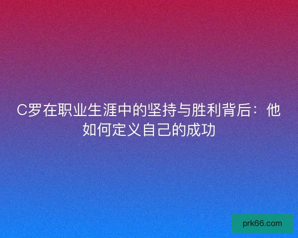 C罗在职业生涯中的坚持与胜利背后：他如何定义自己的成功