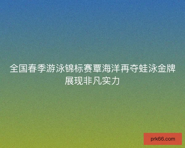 全国春季游泳锦标赛覃海洋再夺蛙泳金牌展现非凡实力
