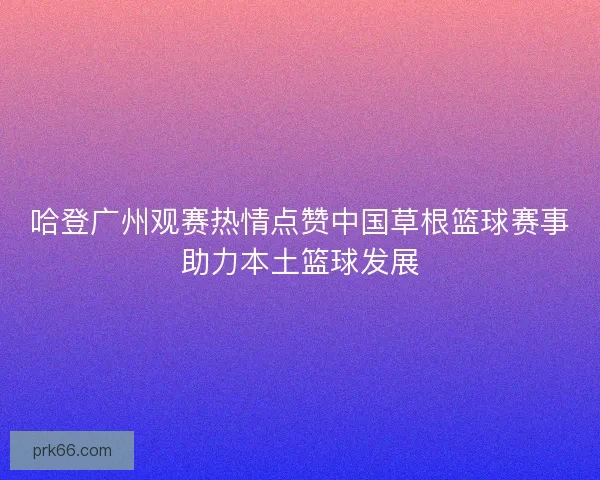 哈登广州观赛热情点赞中国草根篮球赛事助力本土篮球发展