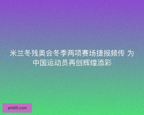 米兰冬残奥会冬季两项赛场捷报频传 为中国运动员再创辉煌添彩