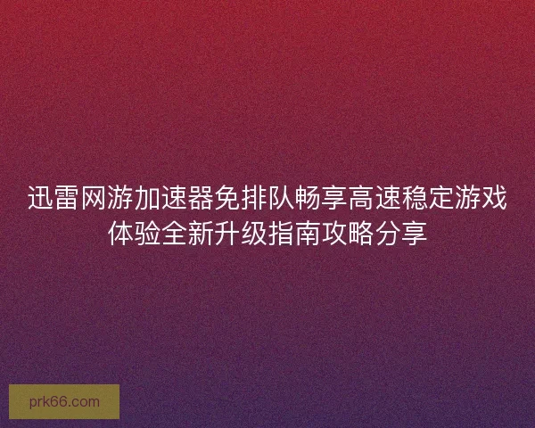 迅雷网游加速器免排队畅享高速稳定游戏体验全新升级指南攻略分享