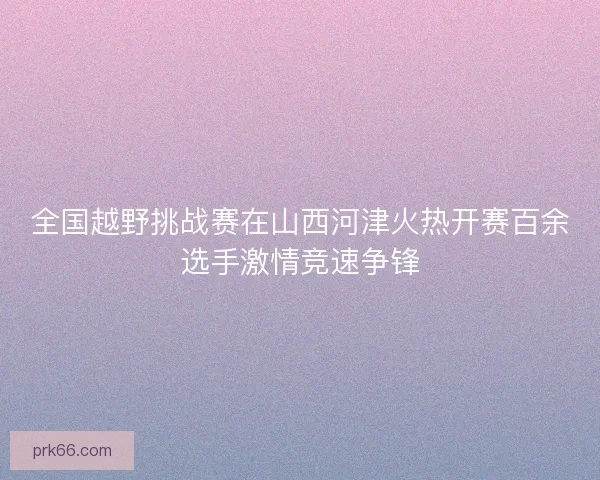 全国越野挑战赛在山西河津火热开赛百余选手激情竞速争锋
