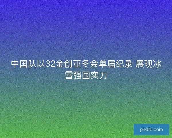 中国队以32金创亚冬会单届纪录 展现冰雪强国实力