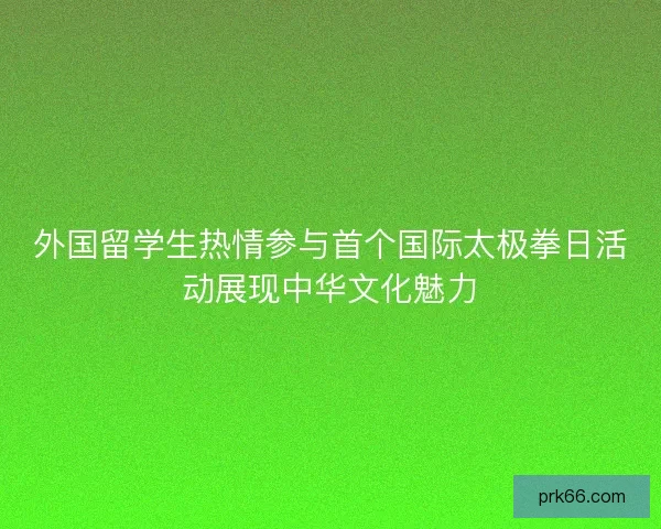 外国留学生热情参与首个国际太极拳日活动展现中华文化魅力
