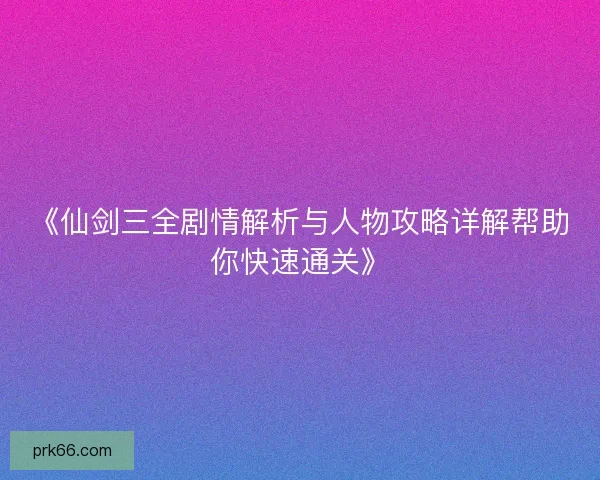 《仙剑三全剧情解析与人物攻略详解帮助你快速通关》