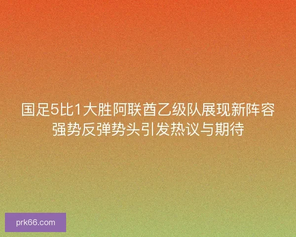 国足5比1大胜阿联酋乙级队展现新阵容强势反弹势头引发热议与期待