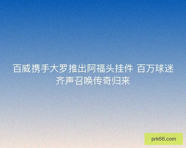 百威携手大罗推出阿福头挂件 百万球迷齐声召唤传奇归来